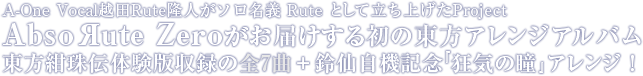 A-One Vocal越田Rute隆人がソロ名義 Rute として立ち上げたProject AbsoЯute Zeroがお届けする初の東方アレンジアルバム 東方紺珠伝体験版収録の全7曲＋鈴仙自機記念『狂気の瞳』アレンジ！